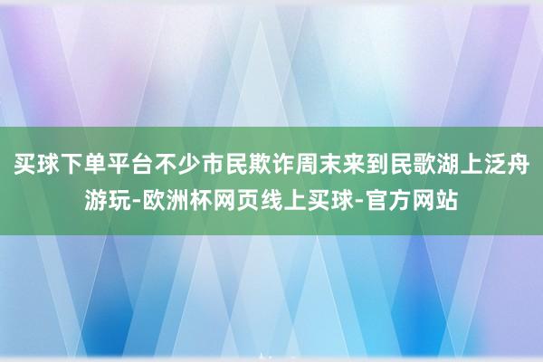 买球下单平台不少市民欺诈周末来到民歌湖上泛舟游玩-欧洲杯网页线上买球-官方网站