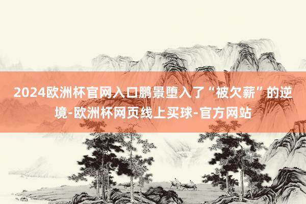 2024欧洲杯官网入口鹏景堕入了“被欠薪”的逆境-欧洲杯网页线上买球-官方网站