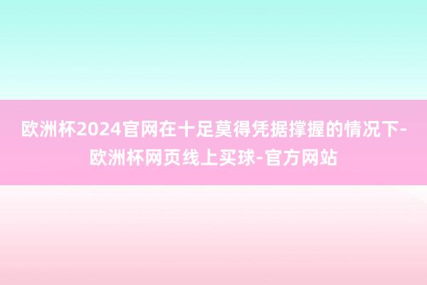 欧洲杯2024官网在十足莫得凭据撑握的情况下-欧洲杯网页线上买球-官方网站