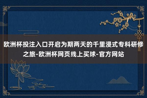 欧洲杯投注入口开启为期两天的千里浸式专科研修之旅-欧洲杯网页线上买球-官方网站