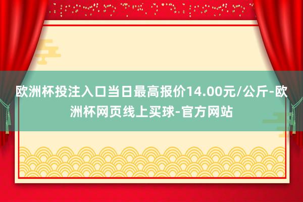 欧洲杯投注入口当日最高报价14.00元/公斤-欧洲杯网页线上买球-官方网站