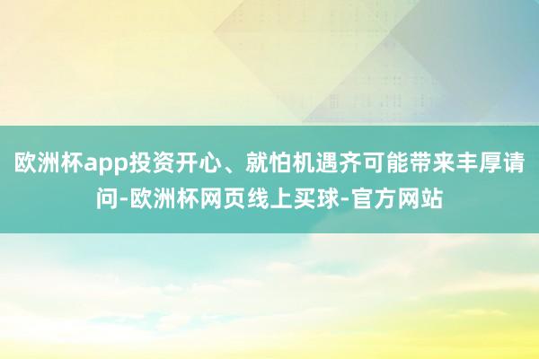 欧洲杯app投资开心、就怕机遇齐可能带来丰厚请问-欧洲杯网页线上买球-官方网站