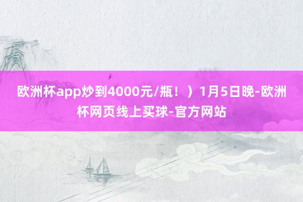 欧洲杯app炒到4000元/瓶！）1月5日晚-欧洲杯网页线上买球-官方网站