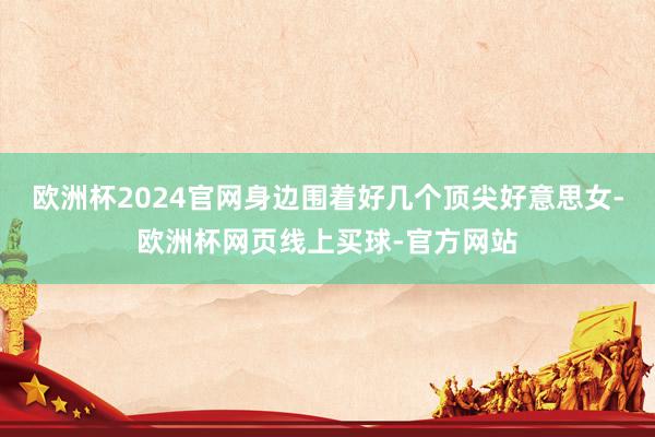 欧洲杯2024官网身边围着好几个顶尖好意思女-欧洲杯网页线上买球-官方网站