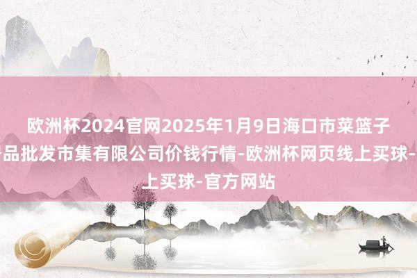 欧洲杯2024官网2025年1月9日海口市菜篮子江楠农居品批发市集有限公司价钱行情-欧洲杯网页线上买球-官方网站