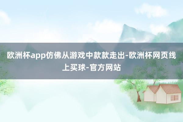 欧洲杯app仿佛从游戏中款款走出-欧洲杯网页线上买球-官方网站