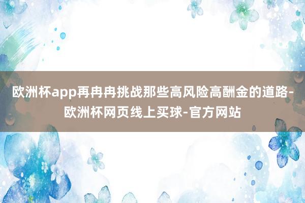 欧洲杯app再冉冉挑战那些高风险高酬金的道路-欧洲杯网页线上买球-官方网站