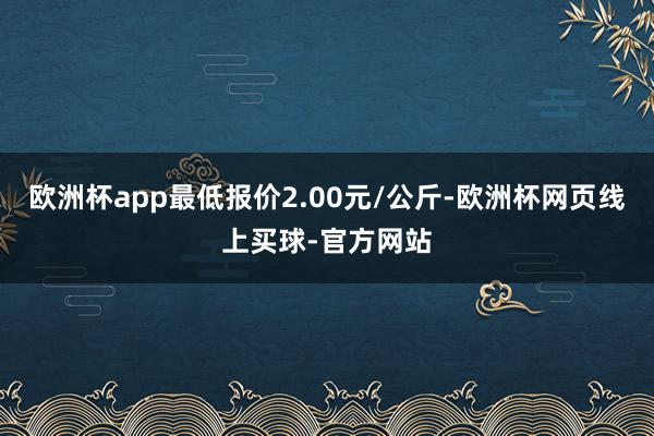 欧洲杯app最低报价2.00元/公斤-欧洲杯网页线上买球-官方网站
