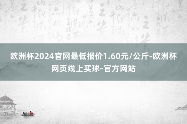 欧洲杯2024官网最低报价1.60元/公斤-欧洲杯网页线上买球-官方网站