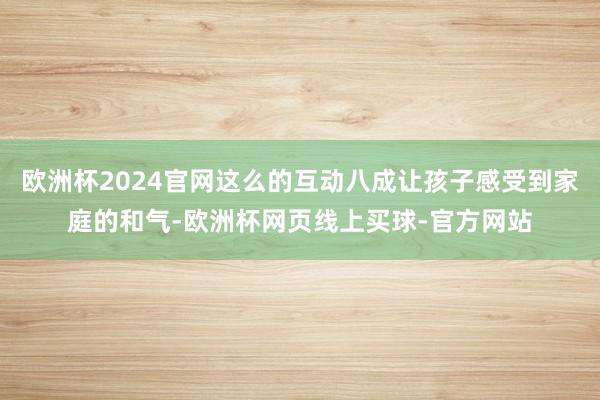 欧洲杯2024官网这么的互动八成让孩子感受到家庭的和气-欧洲杯网页线上买球-官方网站