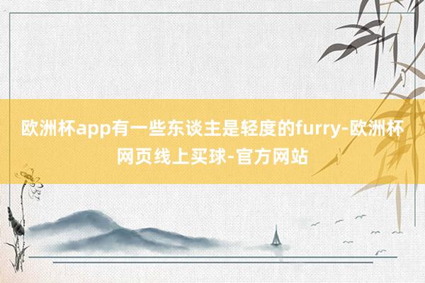欧洲杯app有一些东谈主是轻度的furry-欧洲杯网页线上买球-官方网站