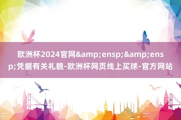 欧洲杯2024官网&ensp;&ensp;凭据有关礼貌-欧洲杯网页线上买球-官方网站