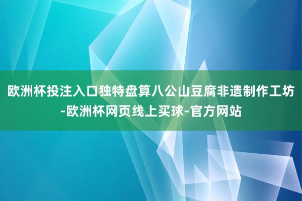 欧洲杯投注入口独特盘算八公山豆腐非遗制作工坊-欧洲杯网页线上买球-官方网站