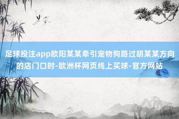 足球投注app欧阳某某牵引宠物狗路过胡某某方向的店门口时-欧洲杯网页线上买球-官方网站