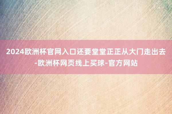 2024欧洲杯官网入口还要堂堂正正从大门走出去-欧洲杯网页线上买球-官方网站