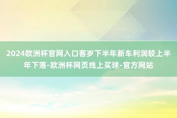 2024欧洲杯官网入口客岁下半年新车利润较上半年下落-欧洲杯网页线上买球-官方网站
