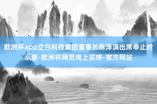 欧洲杯app立白科技集团董事长陈泽滨出席举止时示意-欧洲杯网页线上买球-官方网站