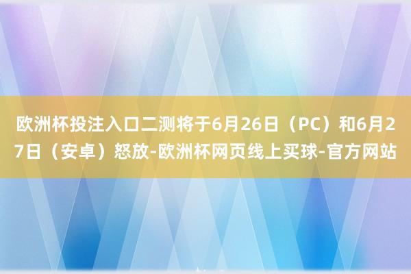 欧洲杯投注入口二测将于6月26日（PC）和6月27日（安卓）怒放-欧洲杯网页线上买球-官方网站