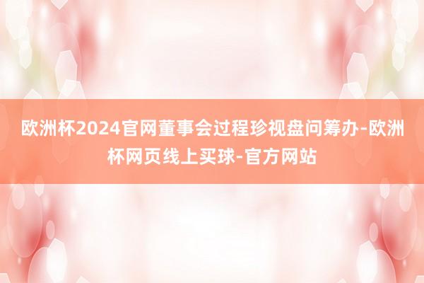 欧洲杯2024官网董事会过程珍视盘问筹办-欧洲杯网页线上买球-官方网站