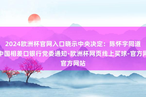 2024欧洲杯官网入口晓示中央决定：陈怀宇同道任中国相差口银行党委通知-欧洲杯网页线上买球-官方网站