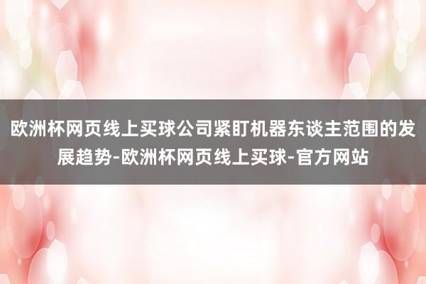 欧洲杯网页线上买球公司紧盯机器东谈主范围的发展趋势-欧洲杯网页线上买球-官方网站