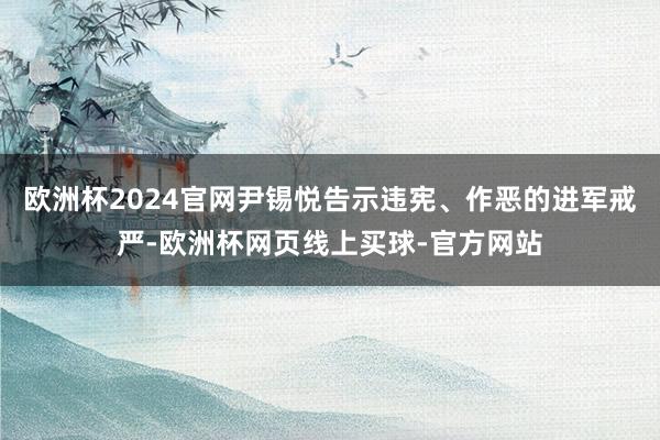 欧洲杯2024官网尹锡悦告示违宪、作恶的进军戒严-欧洲杯网页线上买球-官方网站