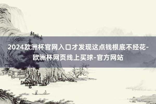 2024欧洲杯官网入口才发现这点钱根底不经花-欧洲杯网页线上买球-官方网站