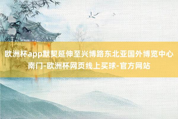 欧洲杯app默契延伸至兴博路东北亚国外博览中心南门-欧洲杯网页线上买球-官方网站