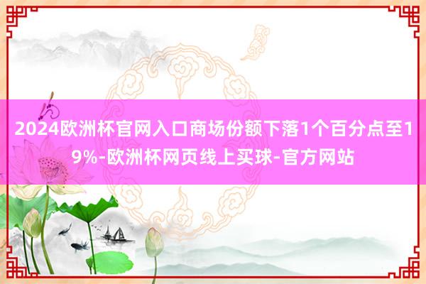 2024欧洲杯官网入口商场份额下落1个百分点至19%-欧洲杯网页线上买球-官方网站