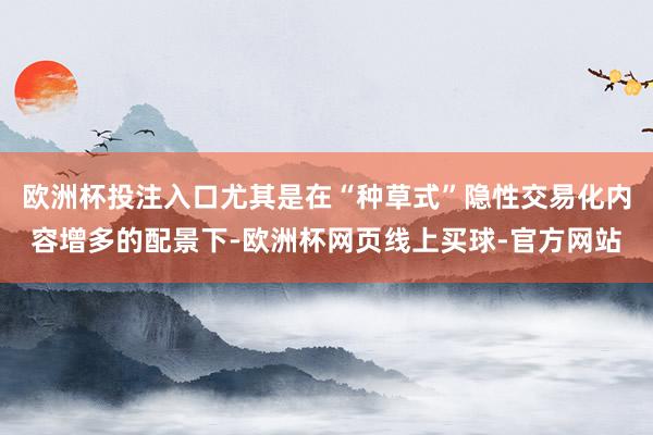 欧洲杯投注入口尤其是在“种草式”隐性交易化内容增多的配景下-欧洲杯网页线上买球-官方网站