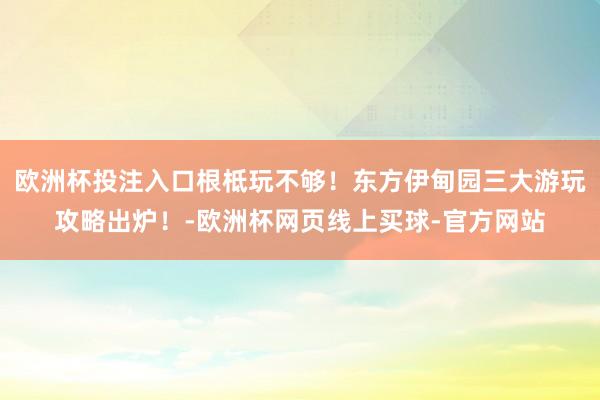 欧洲杯投注入口根柢玩不够！东方伊甸园三大游玩攻略出炉！-欧洲杯网页线上买球-官方网站