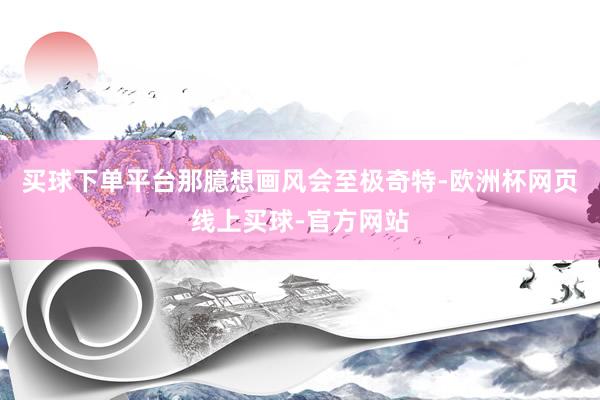 买球下单平台那臆想画风会至极奇特-欧洲杯网页线上买球-官方网站
