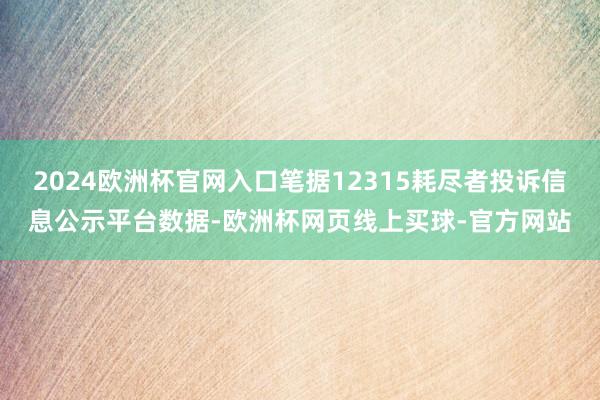2024欧洲杯官网入口笔据12315耗尽者投诉信息公示平台数据-欧洲杯网页线上买球-官方网站