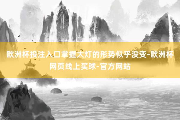 欧洲杯投注入口掌握大灯的形势似乎没变-欧洲杯网页线上买球-官方网站