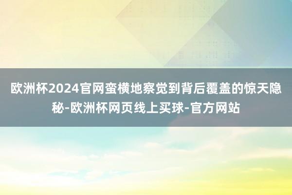 欧洲杯2024官网蛮横地察觉到背后覆盖的惊天隐秘-欧洲杯网页线上买球-官方网站