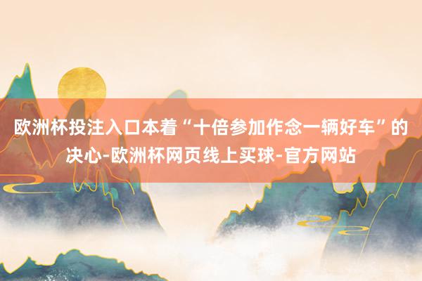 欧洲杯投注入口本着“十倍参加作念一辆好车”的决心-欧洲杯网页线上买球-官方网站