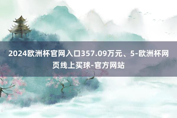 2024欧洲杯官网入口357.09万元、5-欧洲杯网页线上买球-官方网站