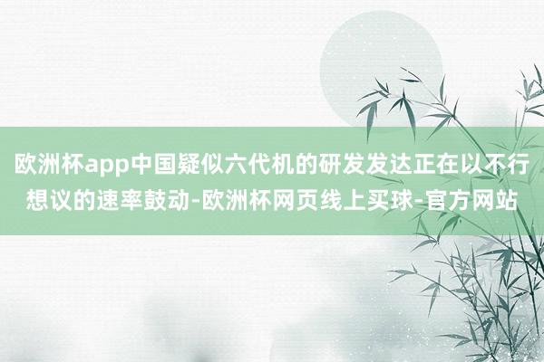 欧洲杯app中国疑似六代机的研发发达正在以不行想议的速率鼓动-欧洲杯网页线上买球-官方网站