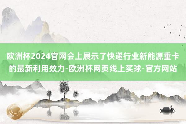 欧洲杯2024官网会上展示了快递行业新能源重卡的最新利用效力-欧洲杯网页线上买球-官方网站