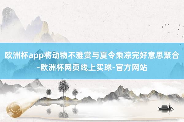 欧洲杯app将动物不雅赏与夏令乘凉完好意思聚合-欧洲杯网页线上买球-官方网站