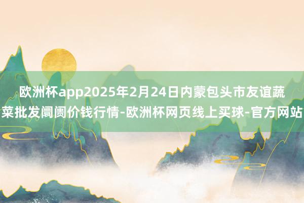 欧洲杯app2025年2月24日内蒙包头市友谊蔬菜批发阛阓价钱行情-欧洲杯网页线上买球-官方网站