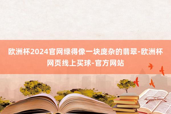 欧洲杯2024官网绿得像一块庞杂的翡翠-欧洲杯网页线上买球-官方网站
