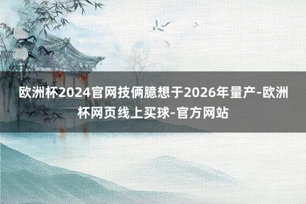 欧洲杯2024官网技俩臆想于2026年量产-欧洲杯网页线上买球-官方网站