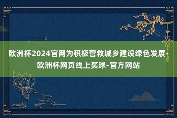 欧洲杯2024官网为积极营救城乡建设绿色发展-欧洲杯网页线上买球-官方网站