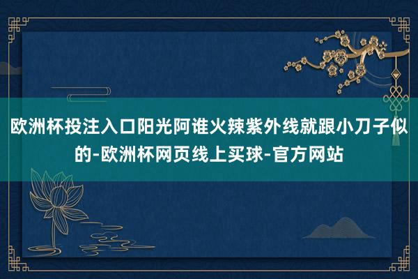 欧洲杯投注入口阳光阿谁火辣紫外线就跟小刀子似的-欧洲杯网页线上买球-官方网站