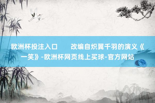 欧洲杯投注入口       改编自炽翼千羽的演义《一笑》-欧洲杯网页线上买球-官方网站