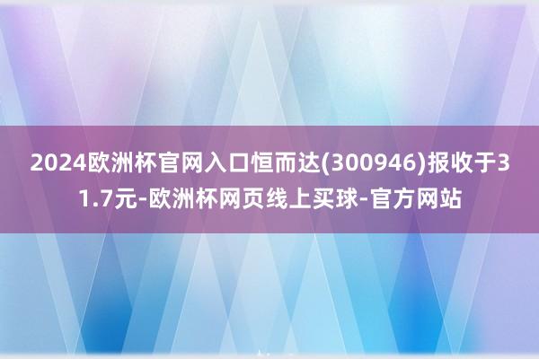 2024欧洲杯官网入口恒而达(300946)报收于31.7元-欧洲杯网页线上买球-官方网站