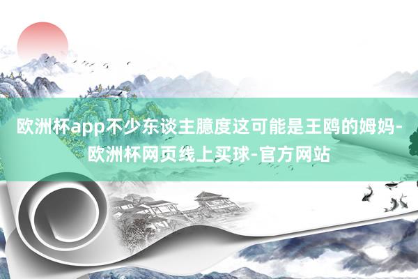欧洲杯app不少东谈主臆度这可能是王鸥的姆妈-欧洲杯网页线上买球-官方网站