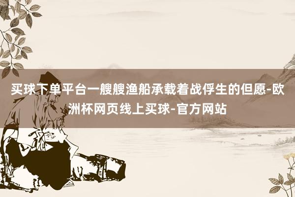 买球下单平台一艘艘渔船承载着战俘生的但愿-欧洲杯网页线上买球-官方网站