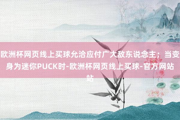 欧洲杯网页线上买球允洽应付广大敌东说念主；当变身为迷你PUCK时-欧洲杯网页线上买球-官方网站